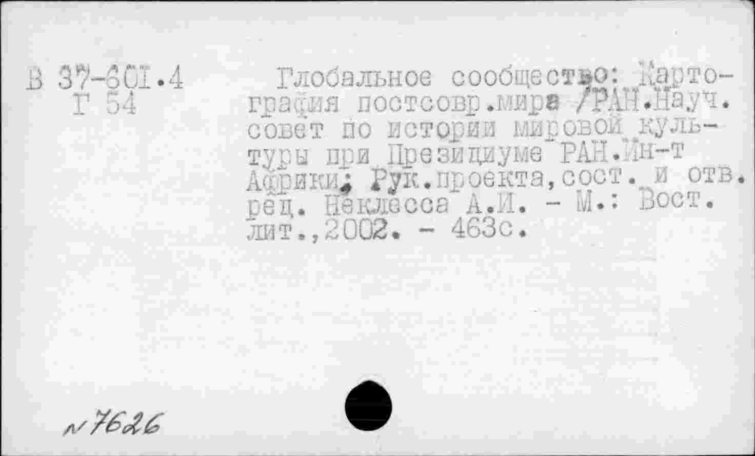 ﻿В 37-501.4
Г 54
Глобальное сообщество: картография постсовр.мире /РАЯ.науч, совет по истории мировой .куль-туоы при Президиуме РАН.нн-т АсфйкиП Рук.проекта,сост., и отв. рёд. Неклесса А.И. - М.: Вост, лит.,2002. - 463с.
д/7^